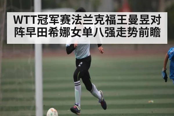WTT冠军赛法兰克福王曼昱对阵早田希娜女单八强走势前瞻